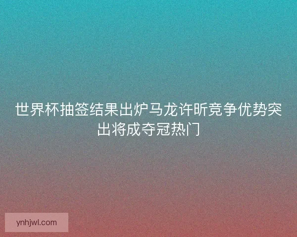 世界杯抽签结果出炉马龙许昕竞争优势突出将成夺冠热门