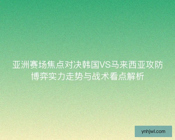 亚洲赛场焦点对决韩国VS马来西亚攻防博弈实力走势与战术看点解析