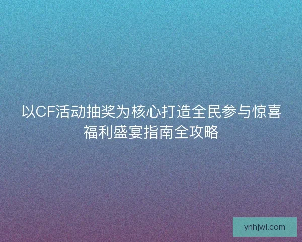 以CF活动抽奖为核心打造全民参与惊喜福利盛宴指南全攻略