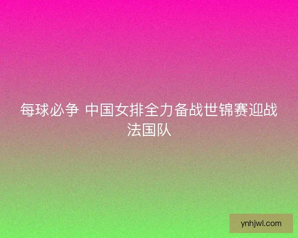 每球必争 中国女排全力备战世锦赛迎战法国队