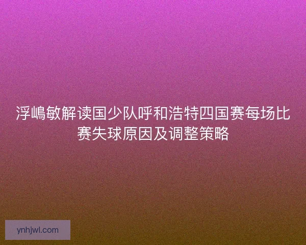 浮嶋敏解读国少队呼和浩特四国赛每场比赛失球原因及调整策略