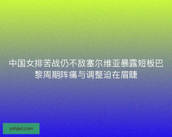 中国女排苦战仍不敌塞尔维亚暴露短板巴黎周期阵痛与调整迫在眉睫