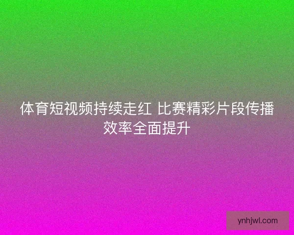 体育短视频持续走红 比赛精彩片段传播效率全面提升